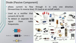 Diode (Passive Component)
• allows current to flow through it in only one direction.
(forward bias Vs reverse bias)  Used as an on/off switch
• Used as a rectifier that
converts AC to DC
• To detect or separate the
signal from radio
frequencies.
 