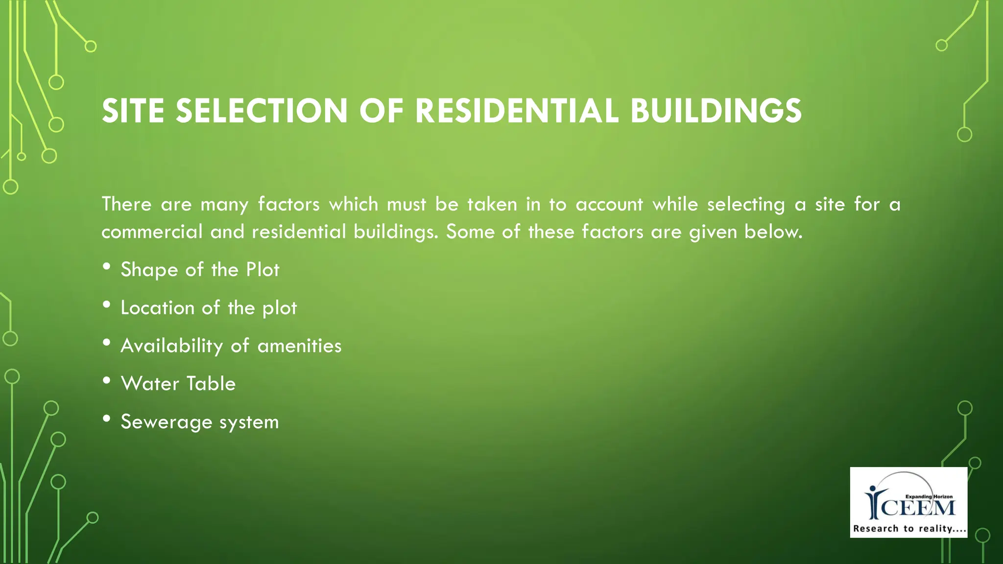 SITE SELECTION OF RESIDENTIAL BUILDINGS
There are many factors which must be taken in to account while selecting a site for a
commercial and residential buildings. Some of these factors are given below.
• Shape of the Plot
• Location of the plot
• Availability of amenities
• Water Table
• Sewerage system
 
