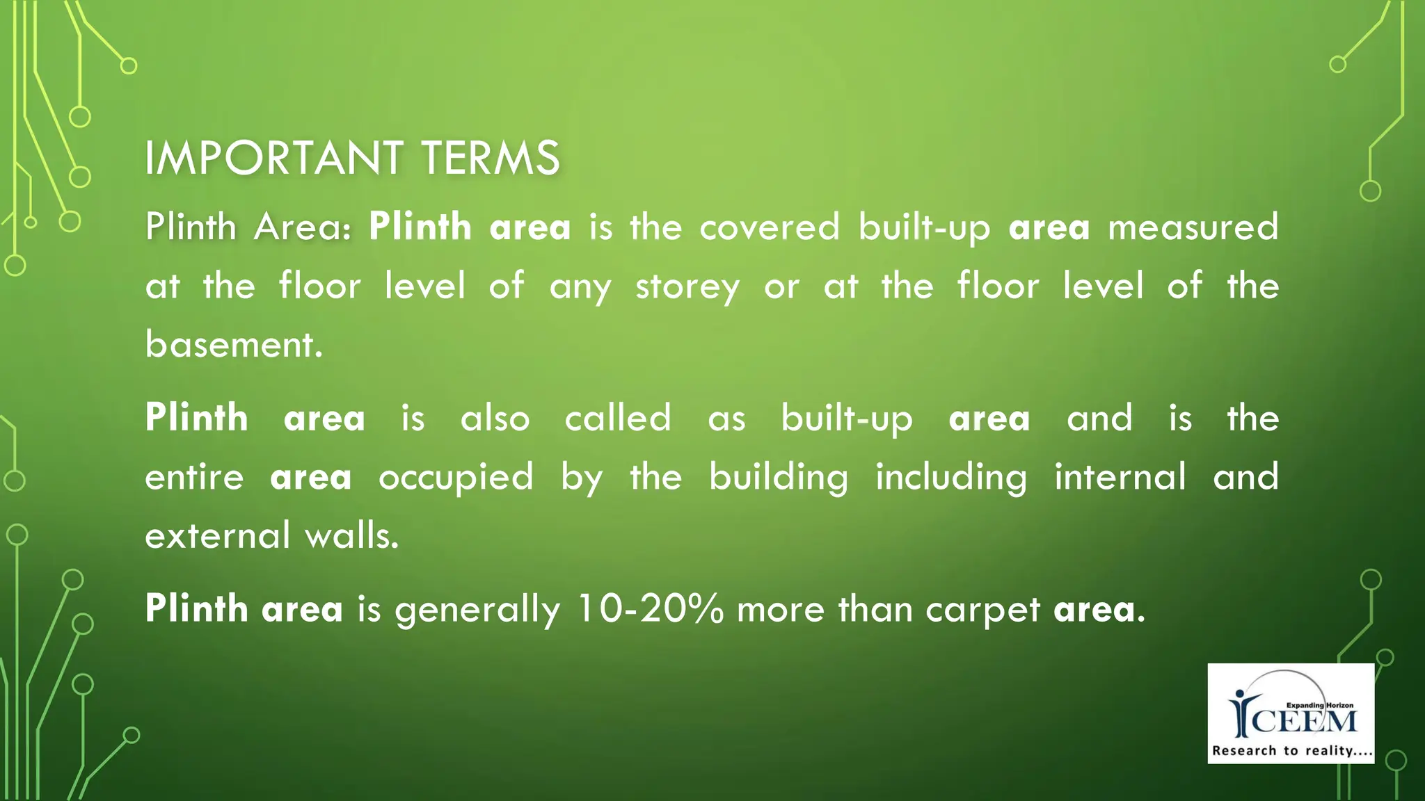 IMPORTANT TERMS
Plinth Area: Plinth area is the covered built-up area measured
at the floor level of any storey or at the floor level of the
basement.
Plinth area is also called as built-up area and is the
entire area occupied by the building including internal and
external walls.
Plinth area is generally 10-20% more than carpet area.
 