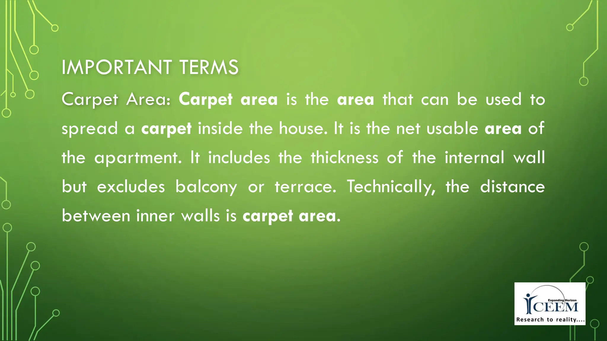 IMPORTANT TERMS
Carpet Area: Carpet area is the area that can be used to
spread a carpet inside the house. It is the net usable area of
the apartment. It includes the thickness of the internal wall
but excludes balcony or terrace. Technically, the distance
between inner walls is carpet area.
 