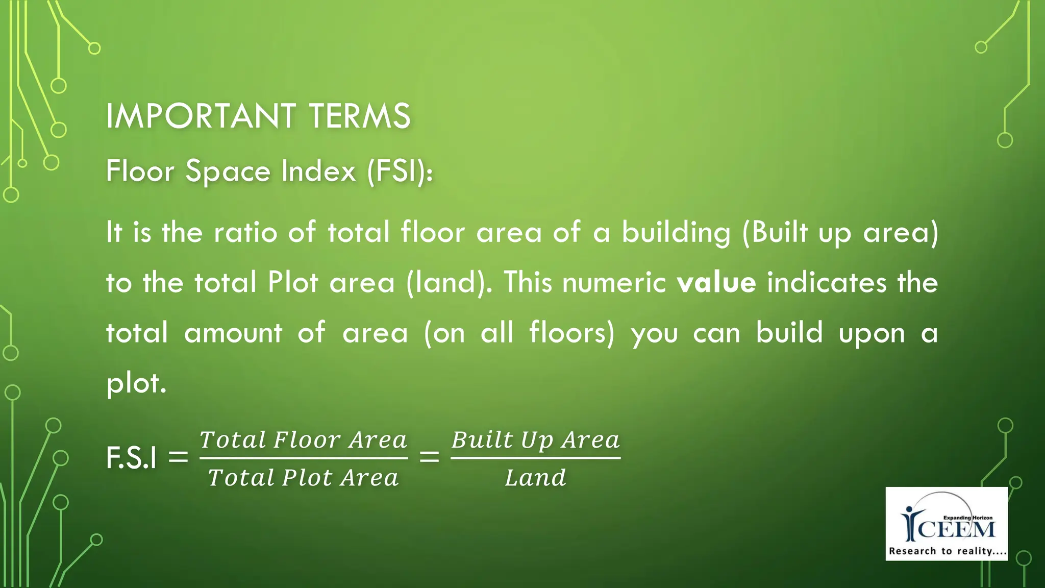 IMPORTANT TERMS
Floor Space Index (FSI):
It is the ratio of total floor area of a building (Built up area)
to the total Plot area (land). This numeric value indicates the
total amount of area (on all floors) you can build upon a
plot.
F.S.I =
𝑇𝑜𝑡𝑎𝑙 𝐹𝑙𝑜𝑜𝑟 𝐴𝑟𝑒𝑎
𝑇𝑜𝑡𝑎𝑙 𝑃𝑙𝑜𝑡 𝐴𝑟𝑒𝑎
=
𝐵𝑢𝑖𝑙𝑡 𝑈𝑝 𝐴𝑟𝑒𝑎
𝐿𝑎𝑛𝑑
 