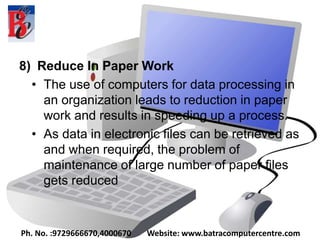 8) Reduce In Paper Work
• The use of computers for data processing in
an organization leads to reduction in paper
work and results in speeding up a process.
• As data in electronic files can be retrieved as
and when required, the problem of
maintenance of large number of paper files
gets reduced
Ph. No. :9729666670,4000670 Website: www.batracomputercentre.com
 