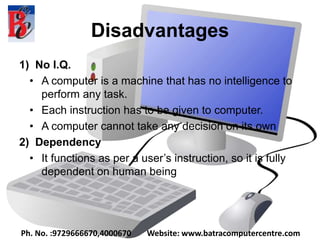 Disadvantages
1) No I.Q.
• A computer is a machine that has no intelligence to
perform any task.
• Each instruction has to be given to computer.
• A computer cannot take any decision on its own
2) Dependency
• It functions as per a user’s instruction, so it is fully
dependent on human being
Ph. No. :9729666670,4000670 Website: www.batracomputercentre.com
 