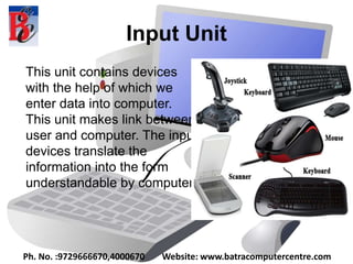 Input Unit
This unit contains devices
with the help of which we
enter data into computer.
This unit makes link between
user and computer. The input
devices translate the
information into the form
understandable by computer.
Ph. No. :9729666670,4000670 Website: www.batracomputercentre.com
 