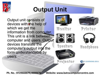 Output Unit
Output unit consists of
devices with the help of
which we get the
information from computer.
This unit is a link between
computer and users. Output
devices translate the
computer's output into the
form understandable by
users.
Ph. No. :9729666670,4000670 Website: www.batracomputercentre.com
 