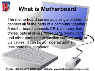 What is Motherboard
The motherboard serves as a single platform to
connect all of the parts of a computer together.
A motherboard connects CPU, memory, hard
drives, optical drives, video card, sound card,
and other ports and expansion cards directly or
via cables. It can be considered as the
backbone of a computer.
Ph. No. :9729666670,4000670 Website: www.batracomputercentre.com
 