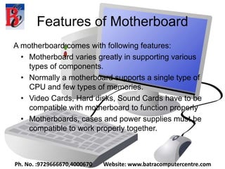 Features of Motherboard
A motherboard comes with following features:
• Motherboard varies greatly in supporting various
types of components.
• Normally a motherboard supports a single type of
CPU and few types of memories.
• Video Cards, Hard disks, Sound Cards have to be
compatible with motherboard to function properly
• Motherboards, cases and power supplies must be
compatible to work properly together.
Ph. No. :9729666670,4000670 Website: www.batracomputercentre.com
 