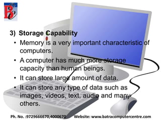 3) Storage Capability
• Memory is a very important characteristic of
computers.
• A computer has much more storage
capacity than human beings.
• It can store large amount of data.
• It can store any type of data such as
images, videos, text, audio and many
others.
Ph. No. :9729666670,4000670 Website: www.batracomputercentre.com
 