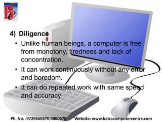 4) Diligence
• Unlike human beings, a computer is free
from monotony, tiredness and lack of
concentration.
• It can work continuously without any error
and boredom.
• It can do repeated work with same speed
and accuracy
Ph. No. :9729666670,4000670 Website: www.batracomputercentre.com
 