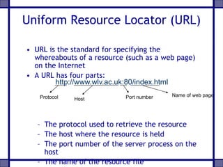 Uniform Resource Locator (URL)
• URL is the standard for specifying the
whereabouts of a resource (such as a web page)
on the Internet
• A URL has four parts:
– The protocol used to retrieve the resource
– The host where the resource is held
– The port number of the server process on the
host
– The name of the resource file
http://www.wlv.ac.uk:80/index.html
Protocol Host Port number Name of web page
 
