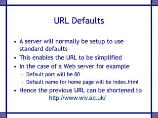URL Defaults
• A server will normally be setup to use
standard defaults
• This enables the URL to be simplified
• In the case of a Web server for example
– Default port will be 80
– Default name for home page will be index.html
• Hence the previous URL can be shortened to
http://www.wlv.ac.uk/
 