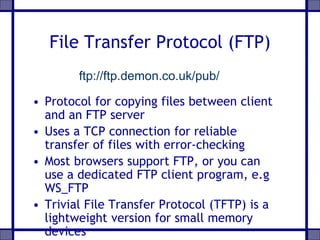 File Transfer Protocol (FTP)
• Protocol for copying files between client
and an FTP server
• Uses a TCP connection for reliable
transfer of files with error-checking
• Most browsers support FTP, or you can
use a dedicated FTP client program, e.g
WS_FTP
• Trivial File Transfer Protocol (TFTP) is a
lightweight version for small memory
devices
ftp://ftp.demon.co.uk/pub/
 