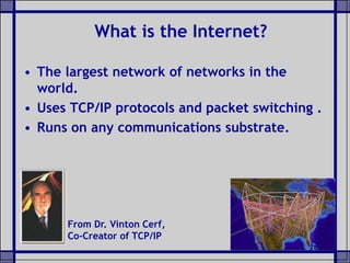• The largest network of networks in the
world.
• Uses TCP/IP protocols and packet switching .
• Runs on any communications substrate.
What is the Internet?
From Dr. Vinton Cerf,
Co-Creator of TCP/IP
 