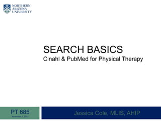 SEARCH BASICS
Cinahl & PubMed for Physical Therapy
Jessica Cole, MLIS, AHIPPT 685
November 5, 2013
 