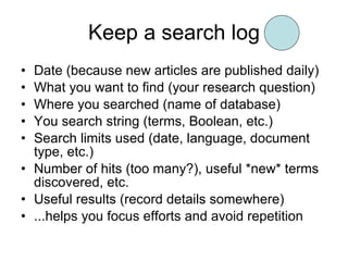 Keep a search log Date (because new articles are published daily) What you want to find (your research question) Where you searched (name of database) You search string (terms, Boolean, etc.) Search limits used (date, language, document type, etc.) Number of hits (too many?), useful *new* terms discovered, etc. Useful results (record details somewhere) ...helps you focus efforts and avoid repetition 