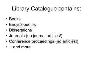 Library Catalogue contains: Books Encyclopedias Dissertaions Journals (no journal articles!) Conference proceedings (no articles!) … and more 
