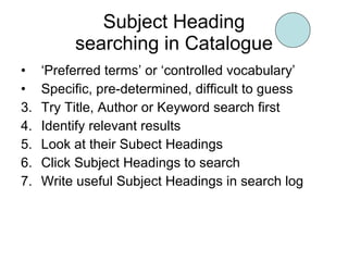 Subject Heading searching in Catalogue ‘ Preferred terms’ or ‘controlled vocabulary’ Specific, pre-determined, difficult to guess Try Title, Author or Keyword search first Identify relevant results Look at their Subect Headings Click Subject Headings to search Write useful Subject Headings in search log 