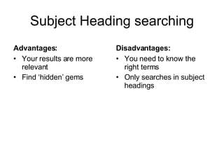 Subject Heading searching Advantages: Your results are more relevant Find ‘hidden’ gems Disadvantages: You need to know the right terms Only searches in subject headings 