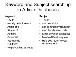 Keyword and Subject searching in Article Databases Keyword Try 1 st usually default search Article title Abstract? Author? Subjects? Journal title? Full text? Helps you find subjects Subject Try 2 nd aka descriptor aka controlled vocabulary aka classification code Differ between databases Maybe difficult to guess Help you redefine your research topic 