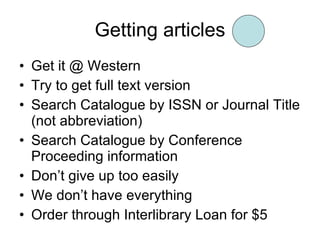 Getting articles Get it @ Western Try to get full text version Search Catalogue by ISSN or Journal Title (not abbreviation) Search Catalogue by Conference Proceeding information Don’t give up too easily We don’t have everything Order through Interlibrary Loan for $5 