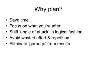 Why plan? Save time Focus on what you’re after Shift ‘angle of attack’ in logical fashion Avoid wasted effort & repetition Eliminate ‘garbage’ from results 