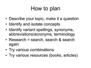 How to plan Describe your topic, make it a question Identify and isolate concepts Identify variant spellings, synonyms, abbreviations/acronyms, terminology Research = search, search & search again Try various combinations Try various resources (books, articles) 
