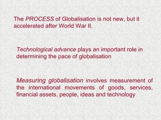 The  PROCESS  of Globalisation is not new, but it accelerated after World War II. Technological advance  plays an important role in determining the pace of globalisation Measuring globalisation  involves measurement of the international movements of goods, services, financial assets, people, ideas and technology 