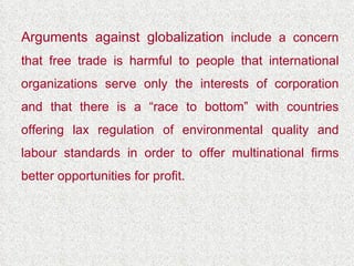 Arguments against globalization  include a concern that free trade is harmful to people that international organizations serve only the interests of corporation and that there is a “race to bottom” with countries offering lax regulation of environmental quality and labour standards in order to offer multinational firms better opportunities for profit. 