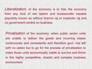 Liberalization : of the economy is to free the economy from any kind of red tapism and bureaucratic hassles popularly known as without licence raj or inspector raj and no government control on business Privatisation  of the economy: when public sector units are unable to deliver the goods and incurring losses continuously and consistently and therefore govt. has left with no option but to go for the process of privatisation to make those units economically viable to survive and thrive in this highly competitive, chaotic and complex business environment 
