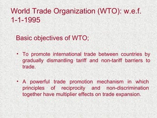 World Trade Organization (WTO): w.e.f. 1-1-1995 Basic objectives of WTO; To promote international trade between countries by gradually dismantling tariff and non-tariff barriers to trade. A powerful trade promotion mechanism in which principles of reciprocity and non-discrimination together have multiplier effects on trade expansion. 
