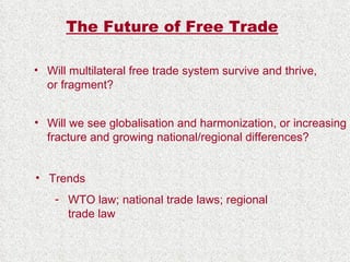 The Future of Free Trade Will multilateral free trade system survive and thrive, or fragment? Will we see globalisation and harmonization, or increasing fracture and growing national/regional differences? Trends  WTO law; national trade laws; regional trade law 