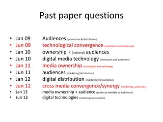 Past paper questions
• Jan 09 Audiences (production & distribution)
• Jun 09 technological convergence (institution and audiences)
• Jan 10 ownership + (national) audiences
• Jun 10 digital media technology (institution and audiences)
• Jan 11 media ownership (production and exchange)
• Jun 11 audiences (marketing/distribution)
• Jan 12 digital distribution (marketing/consumption)
• Jun 12 cross media convergence/synergy (marketing, audiences)
• Jan 13 media ownership + audience (products available to audiences)
• Jun 13 digital technologies (marketing/consumption)
 