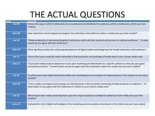 THE ACTUAL QUESTIONSYEAR QUESTION
Jan 09 Discuss the ways in which media products are produced and distributed to audiences, within a media area, which you have
studied.
June 09 How important is technological convergence for institutions and audiences within a media area you have studied?
Jan 10 “Media production is dominated by global institutions, which sell their products and services to national audiences.” To what
extent do you agree with this statement?
June 10 What significance does the continuing development of digital media technology have for media institutions and audiences?
Jan 11 Discuss the issues raised by media ownership in the production and exchange of media texts in your chosen media area.
June 11 “Successful media products depend as much upon marketing and distribution to a specific audience as they do upon good
production practices.” To what extent would you agree with this statement, within the media area you have studied?
Jan 12 To what extent does digital distribution affect the marketing and consumption of media products in the media area you have
studied?
June 12 “Cross-media convergence and synergy are vital processes in the successful marketing of media products to audiences.” To
what extent to you agree with this statement in relation to your chosen media area?
Jan 13 What impact does media ownership have upon the range of products available to audiences in the media area you have
studied?
June 13 Evaluate the role of digital technologies in the marketing and consumption of products in the media area you have studied.
 