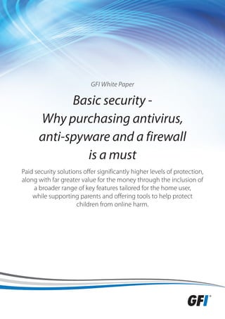 GFI White Paper

            Basic security -
      Why purchasing antivirus,
      anti-spyware and a firewall
               is a must
Paid security solutions offer significantly higher levels of protection,
along with far greater value for the money through the inclusion of
     a broader range of key features tailored for the home user,
    while supporting parents and offering tools to help protect
                     children from online harm.
 