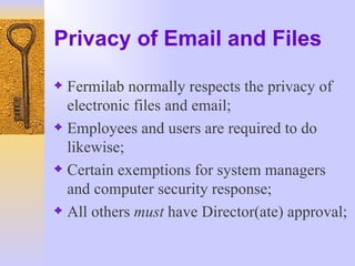 Privacy of Email and Files Fermilab normally respects the privacy of electronic files and email; Employees and users are required to do likewise; Certain exemptions for system managers and computer security response; All others  must  have Director(ate) approval; 