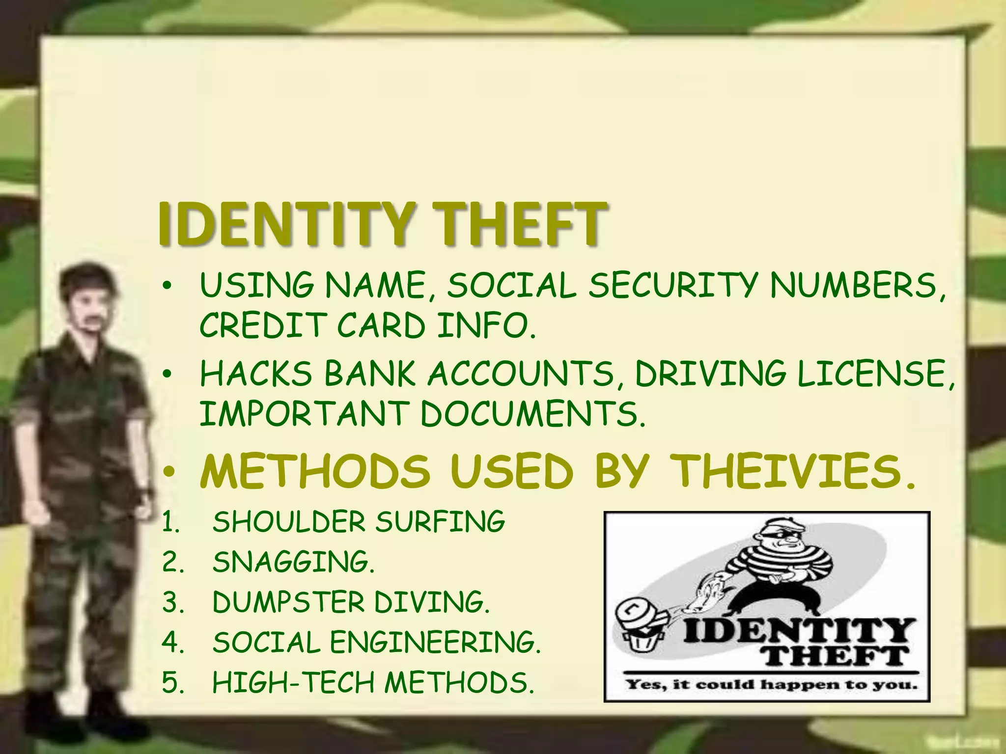 IDENTITY THEFT
• USING NAME, SOCIAL SECURITY NUMBERS,
CREDIT CARD INFO.
• HACKS BANK ACCOUNTS, DRIVING LICENSE,
IMPORTANT DOCUMENTS.
• METHODS USED BY THEIVIES.
1. SHOULDER SURFING
2. SNAGGING.
3. DUMPSTER DIVING.
4. SOCIAL ENGINEERING.
5. HIGH-TECH METHODS.
 