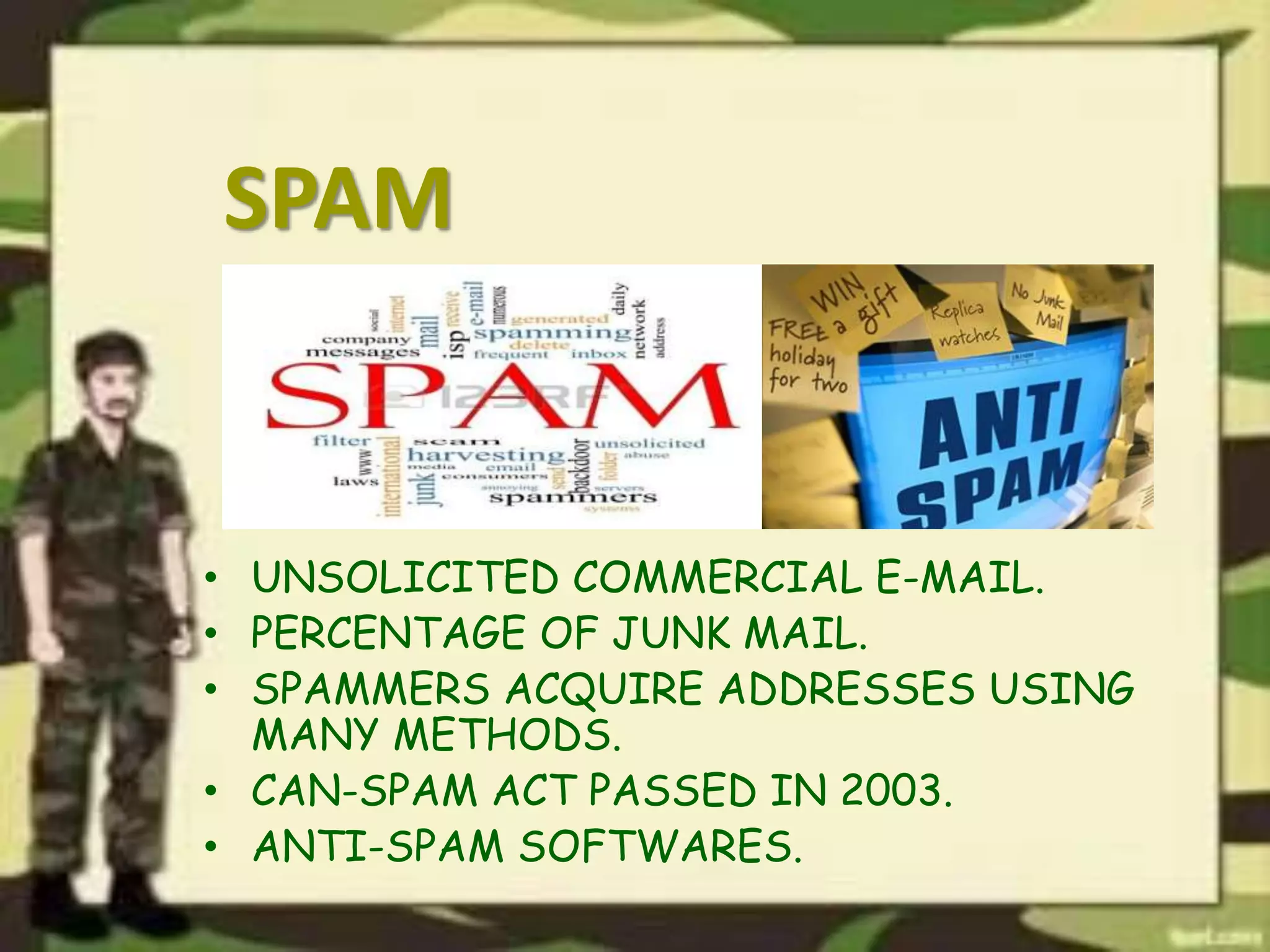 SPAM
• UNSOLICITED COMMERCIAL E-MAIL.
• PERCENTAGE OF JUNK MAIL.
• SPAMMERS ACQUIRE ADDRESSES USING
MANY METHODS.
• CAN-SPAM ACT PASSED IN 2003.
• ANTI-SPAM SOFTWARES.
 