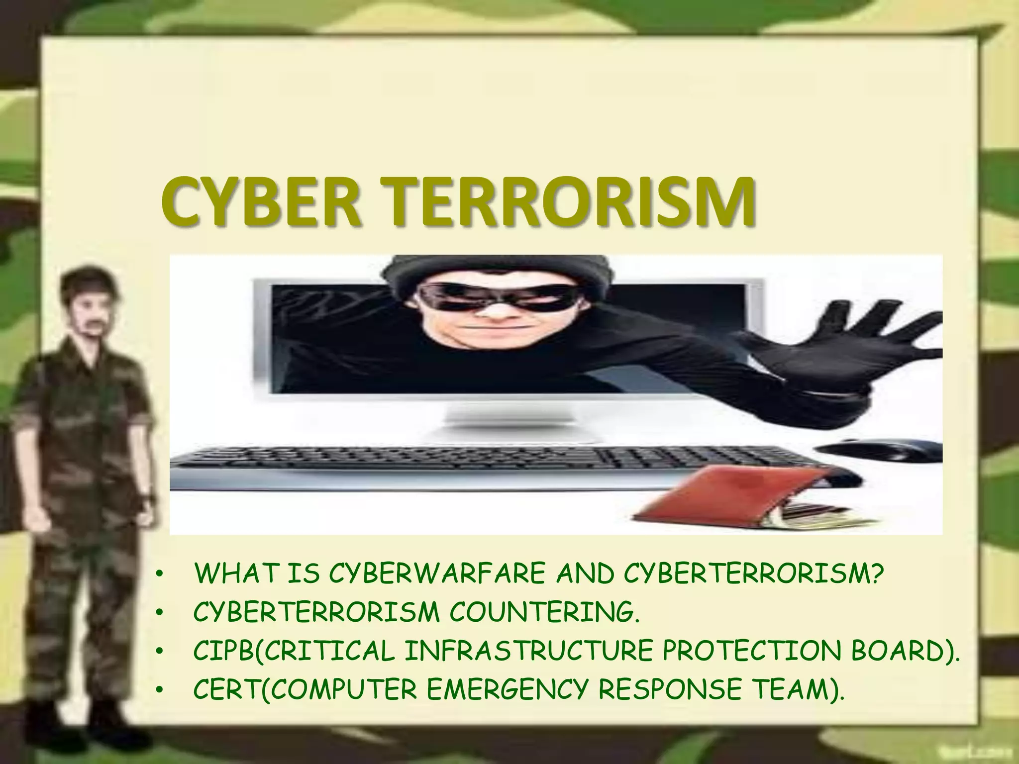 CYBER TERRORISM
• WHAT IS CYBERWARFARE AND CYBERTERRORISM?
• CYBERTERRORISM COUNTERING.
• CIPB(CRITICAL INFRASTRUCTURE PROTECTION BOARD).
• CERT(COMPUTER EMERGENCY RESPONSE TEAM).
 