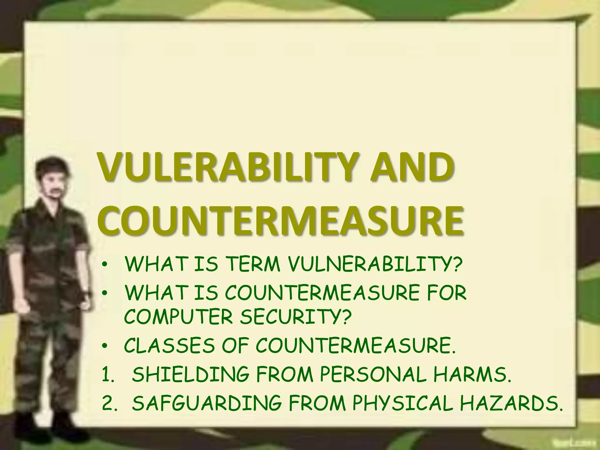 VULERABILITY AND
COUNTERMEASURE
• WHAT IS TERM VULNERABILITY?
• WHAT IS COUNTERMEASURE FOR
COMPUTER SECURITY?
• CLASSES OF COUNTERMEASURE.
1. SHIELDING FROM PERSONAL HARMS.
2. SAFGUARDING FROM PHYSICAL HAZARDS.
 