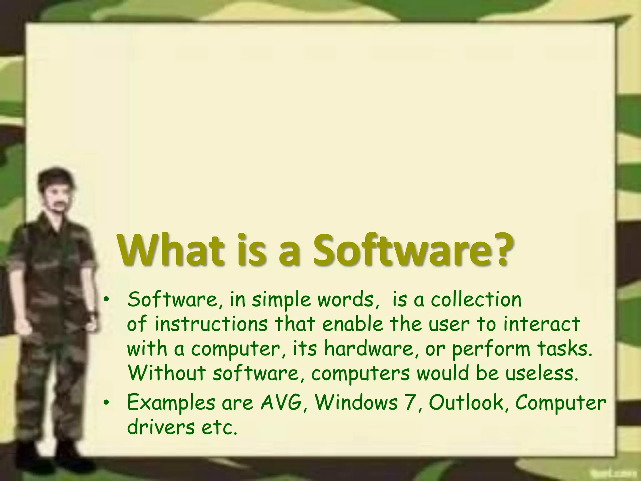 What is a Software?
• Software, in simple words, is a collection
of instructions that enable the user to interact
with a computer, its hardware, or perform tasks.
Without software, computers would be useless.
• Examples are AVG, Windows 7, Outlook, Computer
drivers etc.
 