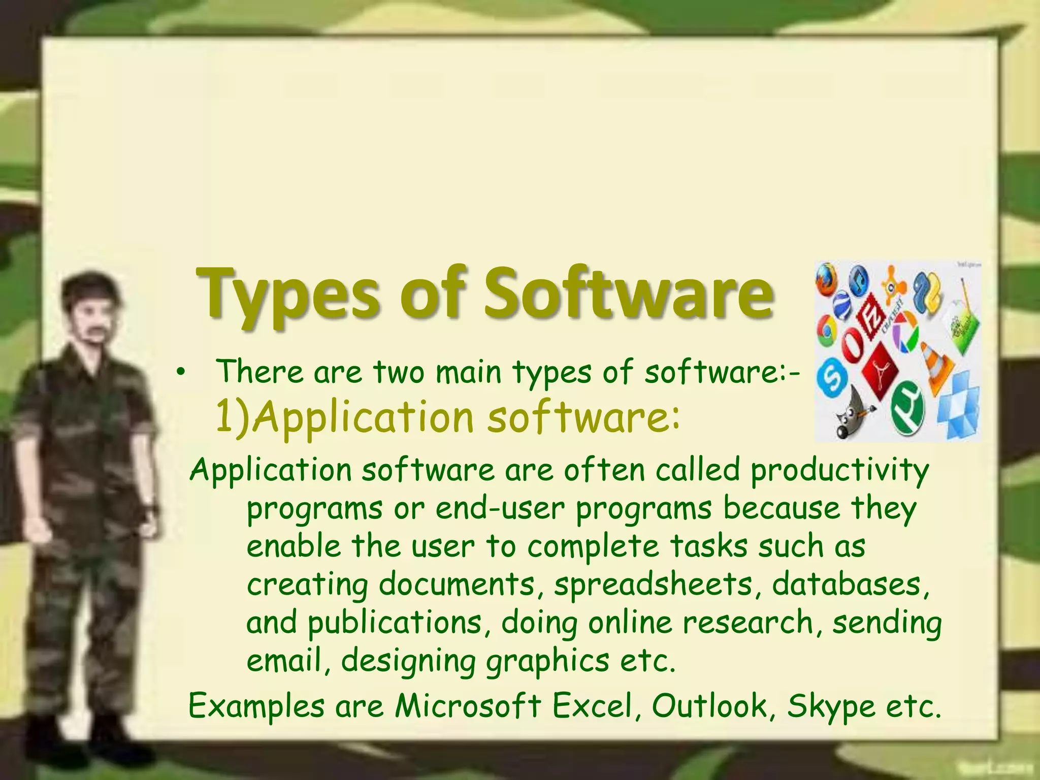 Types of Software
• There are two main types of software:-
1)Application software:
Application software are often called productivity
programs or end-user programs because they
enable the user to complete tasks such as
creating documents, spreadsheets, databases,
and publications, doing online research, sending
email, designing graphics etc.
Examples are Microsoft Excel, Outlook, Skype etc.
 