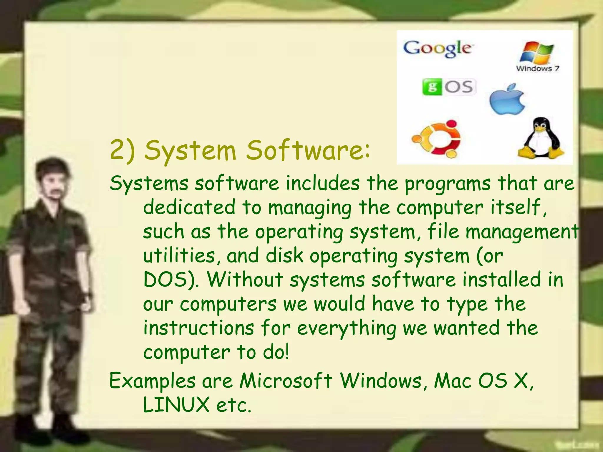 2) System Software:
Systems software includes the programs that are
dedicated to managing the computer itself,
such as the operating system, file management
utilities, and disk operating system (or
DOS). Without systems software installed in
our computers we would have to type the
instructions for everything we wanted the
computer to do!
Examples are Microsoft Windows, Mac OS X,
LINUX etc.
 