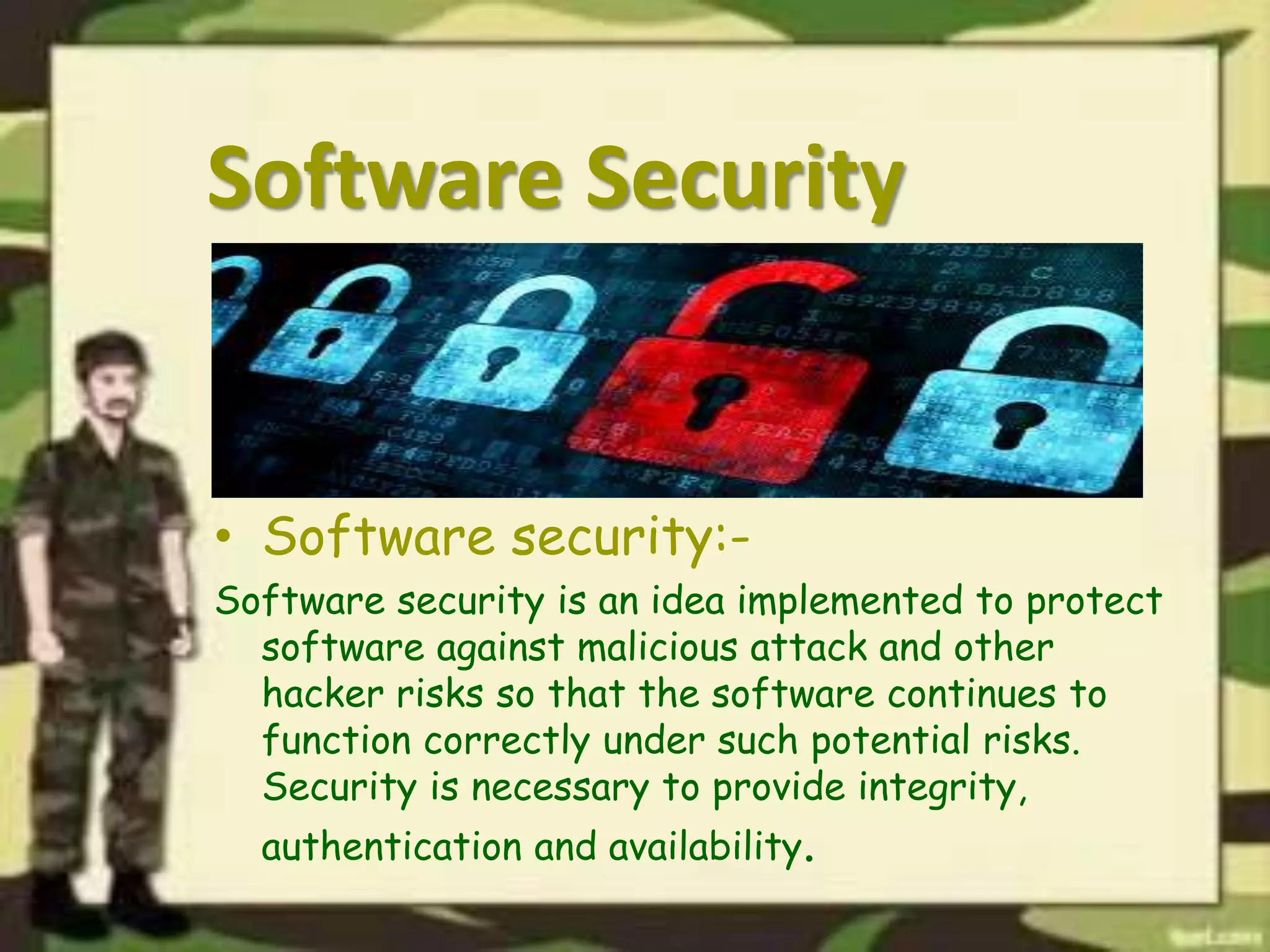 Software Security
• Software security:-
Software security is an idea implemented to protect
software against malicious attack and other
hacker risks so that the software continues to
function correctly under such potential risks.
Security is necessary to provide integrity,
authentication and availability.
 