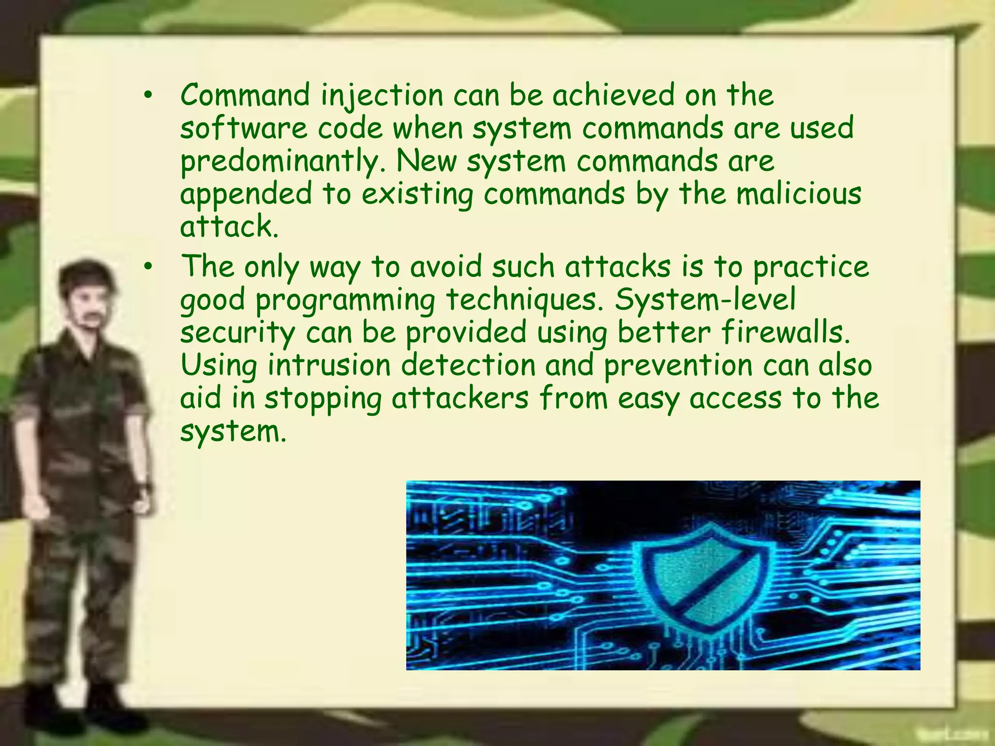 • Command injection can be achieved on the
software code when system commands are used
predominantly. New system commands are
appended to existing commands by the malicious
attack.
• The only way to avoid such attacks is to practice
good programming techniques. System-level
security can be provided using better firewalls.
Using intrusion detection and prevention can also
aid in stopping attackers from easy access to the
system.
 