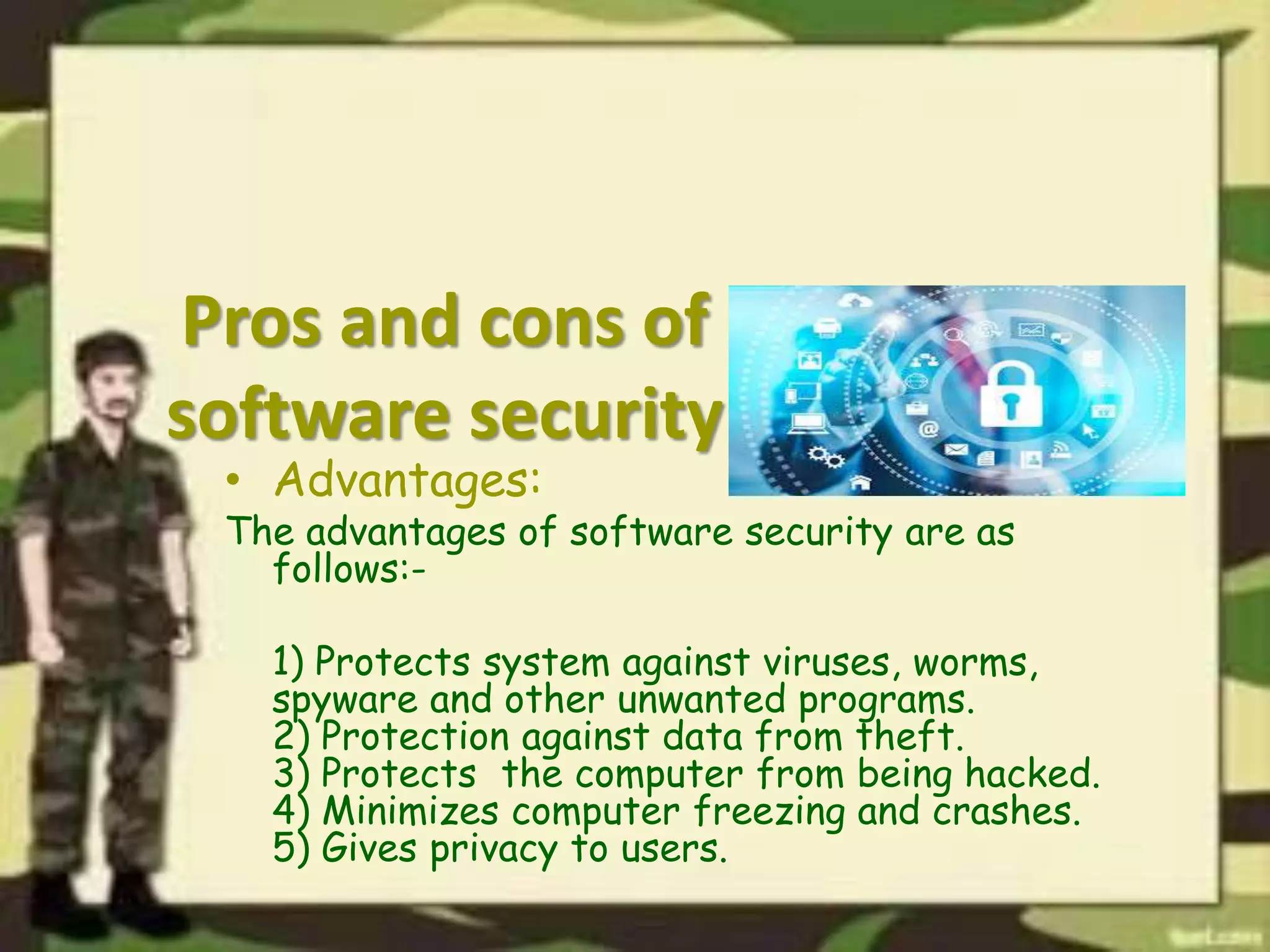 Pros and cons of
software security
• Advantages:
The advantages of software security are as
follows:-
1) Protects system against viruses, worms,
spyware and other unwanted programs.
2) Protection against data from theft.
3) Protects the computer from being hacked.
4) Minimizes computer freezing and crashes.
5) Gives privacy to users.
 