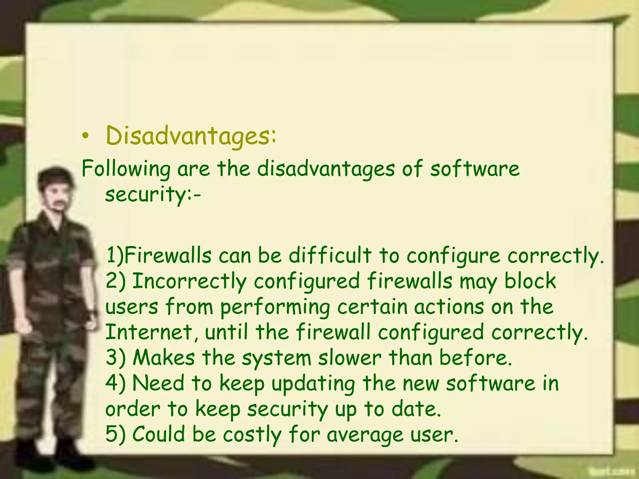 • Disadvantages:
Following are the disadvantages of software
security:-
1)Firewalls can be difficult to configure correctly.
2) Incorrectly configured firewalls may block
users from performing certain actions on the
Internet, until the firewall configured correctly.
3) Makes the system slower than before.
4) Need to keep updating the new software in
order to keep security up to date.
5) Could be costly for average user.
 
