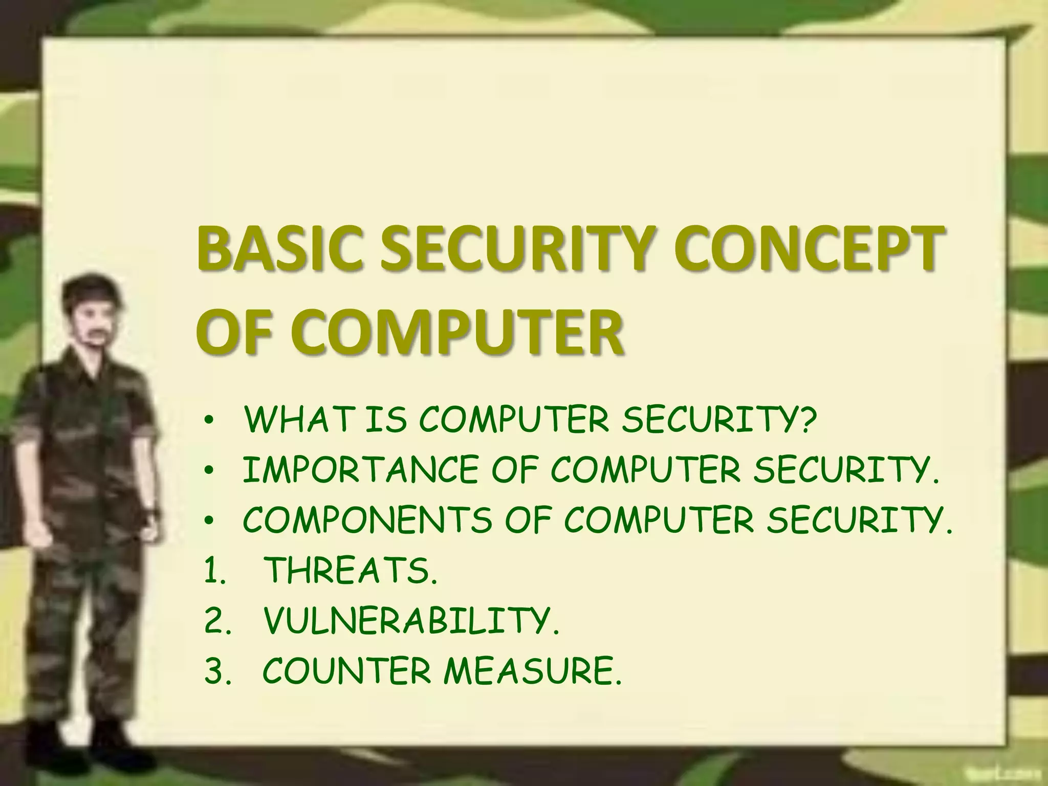BASIC SECURITY CONCEPT
OF COMPUTER
• WHAT IS COMPUTER SECURITY?
• IMPORTANCE OF COMPUTER SECURITY.
• COMPONENTS OF COMPUTER SECURITY.
1. THREATS.
2. VULNERABILITY.
3. COUNTER MEASURE.
 