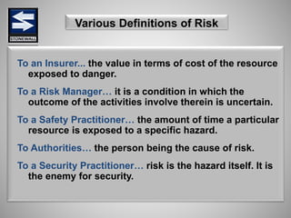 Various Definitions of Risk
To an Insurer... the value in terms of cost of the resource
exposed to danger.
To a Risk Manager… it is a condition in which the
outcome of the activities involve therein is uncertain.
To a Safety Practitioner… the amount of time a particular
resource is exposed to a specific hazard.
To Authorities… the person being the cause of risk.
To a Security Practitioner… risk is the hazard itself. It is
the enemy for security.
 