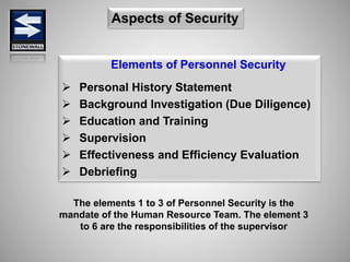 Elements of Personnel Security
 Personal History Statement
 Background Investigation (Due Diligence)
 Education and Training
 Supervision
 Effectiveness and Efficiency Evaluation
 Debriefing
Aspects of Security
The elements 1 to 3 of Personnel Security is the
mandate of the Human Resource Team. The element 3
to 6 are the responsibilities of the supervisor
 