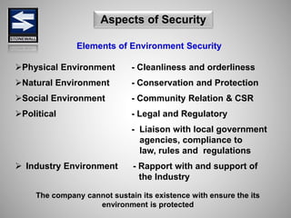 Elements of Environment Security
Physical Environment - Cleanliness and orderliness
Natural Environment - Conservation and Protection
Social Environment - Community Relation & CSR
Political - Legal and Regulatory
- Liaison with local government
agencies, compliance to
law, rules and regulations
 Industry Environment - Rapport with and support of
the Industry
Aspects of Security
The company cannot sustain its existence with ensure the its
environment is protected
 